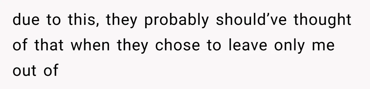 due to this, they probably should’ve thought of that when they chose to leave only me out of