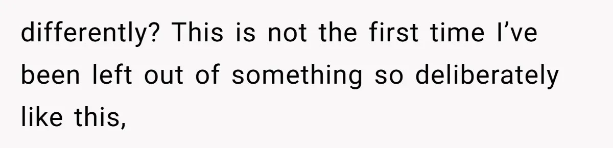 differently? This is not the first time I’ve been left out of something so deliberately like this,