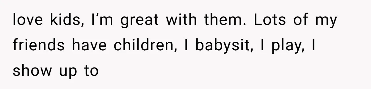 love kids, I’m great with them. Lots of my friends have children, I babysit, I play, I show up to