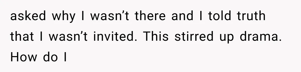 asked why I wasn’t there and I told truth that I wasn’t invited. This stirred up drama. How do I
