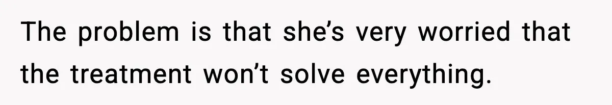 The problem is that she’s very worried that the treatment won’t solve everything.