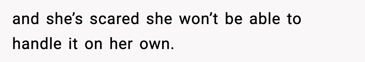 and she’s scared she won’t be able to handle it on her own.
