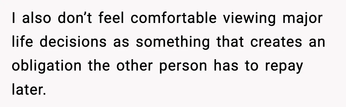 I also don’t feel comfortable viewing major life decisions as something that creates an obligation the other person has to repay later.