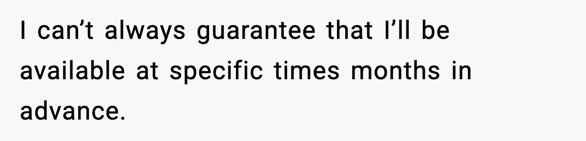 I can’t always guarantee that I’ll be available at specific times months in advance.