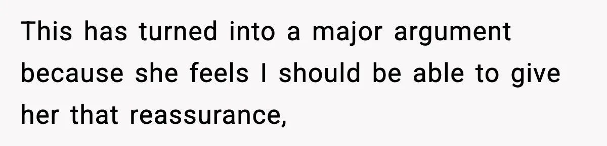 This has turned into a major argument because she feels I should be able to give her that reassurance,