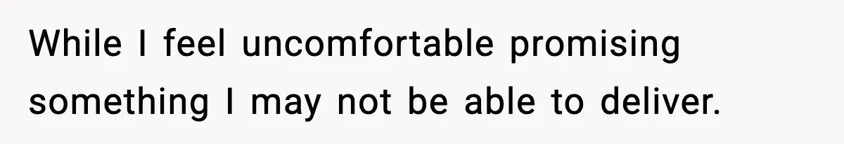 While I feel uncomfortable promising something I may not be able to deliver.