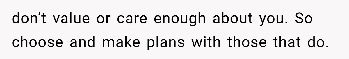 don’t value or care enough about you. So choose and make plans with those that do.