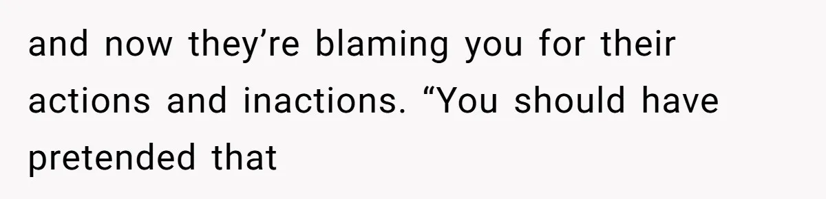 and now they’re blaming you for their actions and inactions. “You should have pretended that