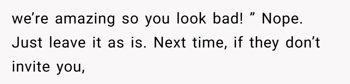 we’re amazing so you look bad! ” Nope.   Just leave it as is. Next time, if they don’t invite you,