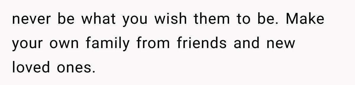 never be what you wish them to be. Make your own family from friends and new loved ones.
