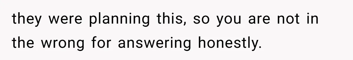 they were planning this, so you are not in the wrong for answering honestly.