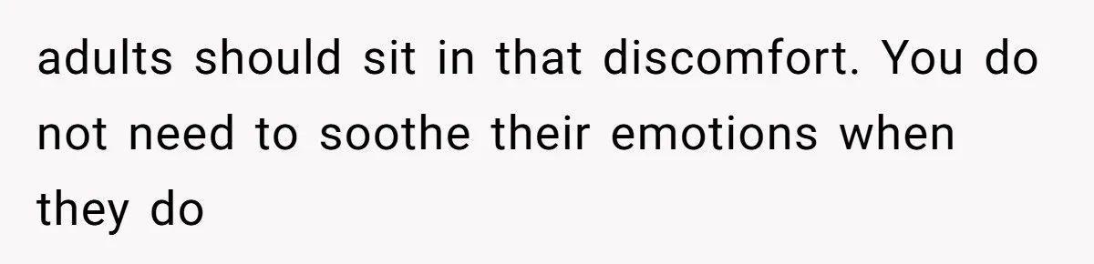 adults should sit in that discomfort. You do not need to soothe their emotions when they do