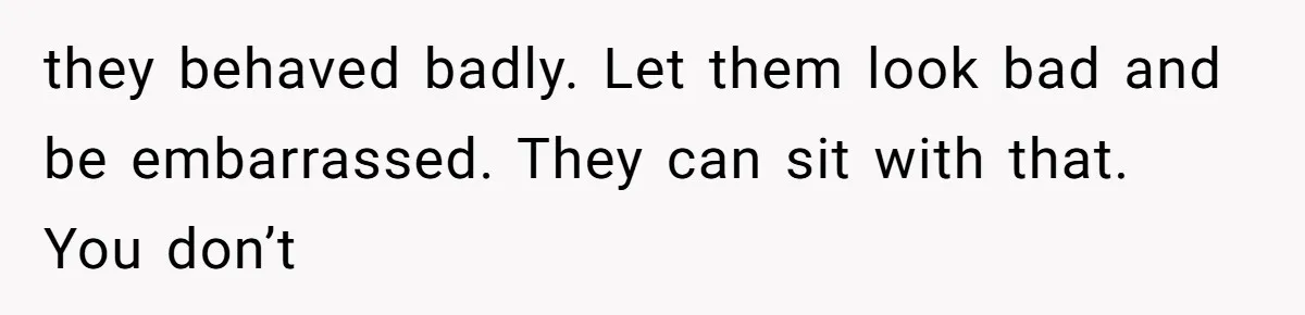 they behaved badly. Let them look bad and be embarrassed. They can sit with that. You don’t
