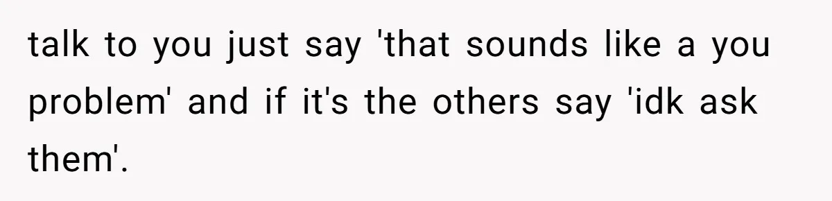 talk to you just say 'that sounds like a you problem' and if it's the others say 'idk ask them'.