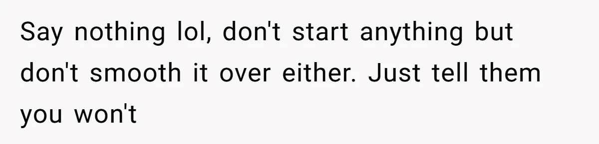 Say nothing lol, don't start anything but don't smooth it over either. Just tell them you won't