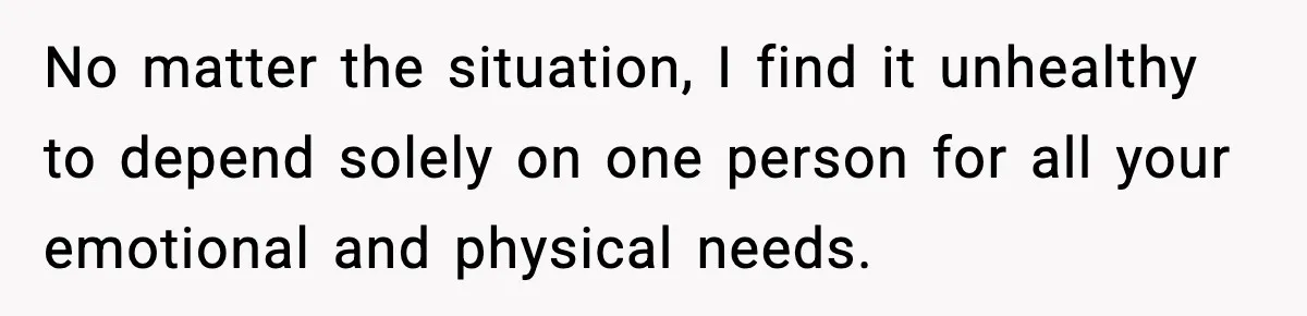 No matter the situation, I find it unhealthy to depend solely on one person for all your emotional and physical needs.