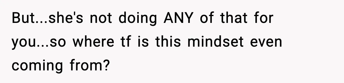 But...she's not doing ANY of that for you...so where tf is this mindset even coming from?