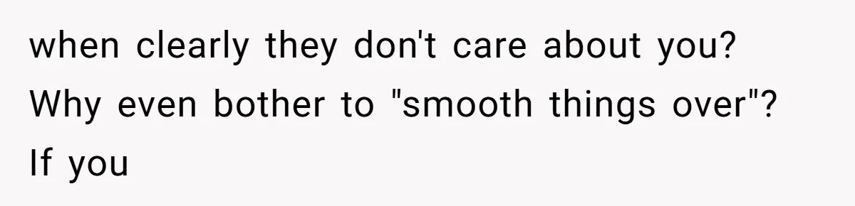 when clearly they don't care about you? Why even bother to "smooth things over"? If you