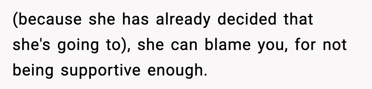 (because she has already decided that she's going to), she can blame you, for not being supportive enough.