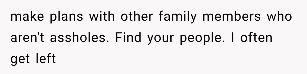 make plans with other family members who aren't assholes. Find your people. I often get left
