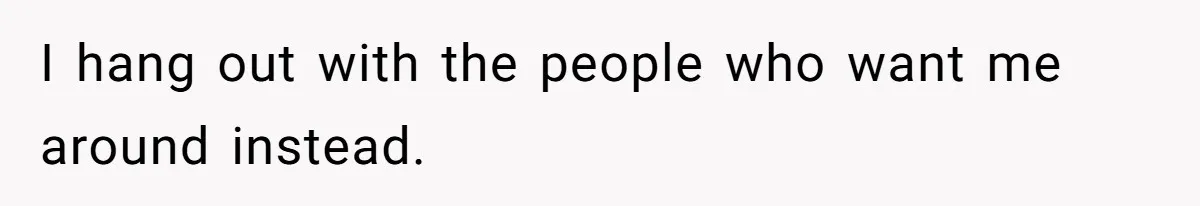 I hang out with the people who want me around instead.