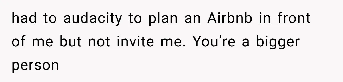 had to audacity to plan an Airbnb in front of me but not invite me. You’re a bigger person