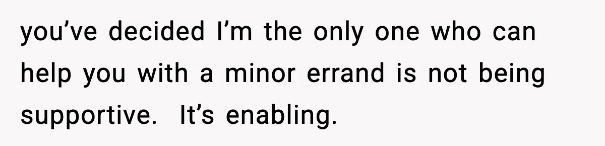 you’ve decided I’m the only one who can help you with a minor errand is not being supportive.  It’s enabling.