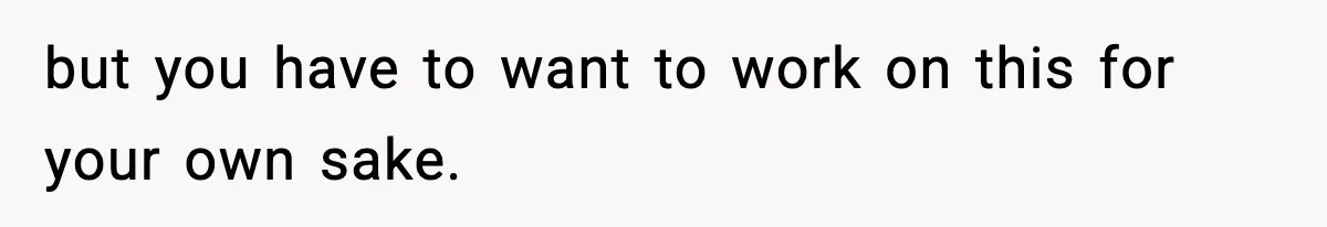 but you have to want to work on this for your own sake.