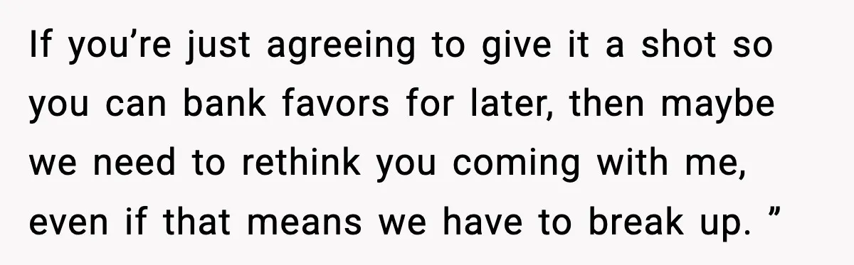 If you’re just agreeing to give it a shot so you can bank favors for later, then maybe we need to rethink you coming with me, even if that means...
