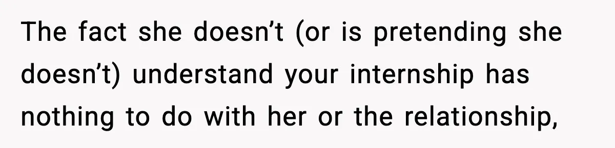 The fact she doesn’t (or is pretending she doesn’t) understand your internship has nothing to do with her or the relationship,