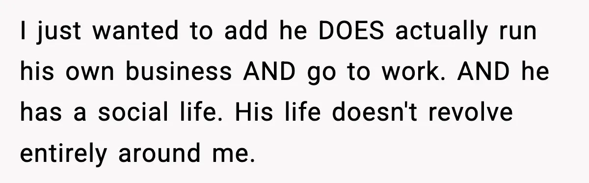 I just wanted to add he DOES actually run his own business AND go to work. AND he has a social life. His life doesn't revolve entirely around me.