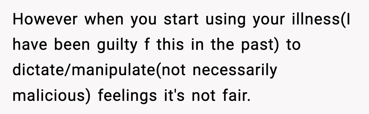However when you start using your illness(I have been guilty f this in the past) to dictate/manipulate(not necessarily malicious) feelings it's not fair.