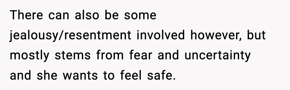 There can also be some jealousy/resentment involved however, but mostly stems from fear and uncertainty and she wants to feel safe.