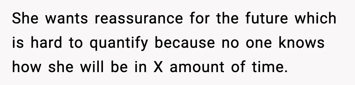 She wants reassurance for the future which is hard to quantify because no one knows how she will be in X amount of time.