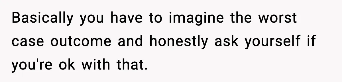 Basically you have to imagine the worst case outcome and honestly ask yourself if you're ok with that.