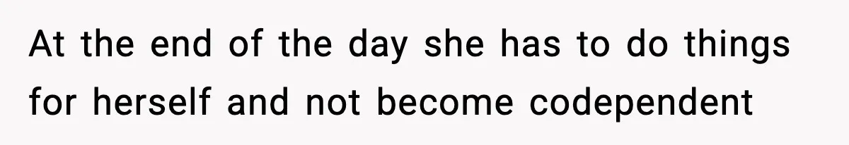 At the end of the day she has to do things for herself and not become codependent