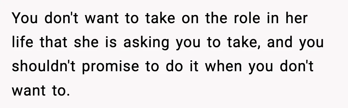 You don't want to take on the role in her life that she is asking you to take, and you shouldn't promise to do it when you don't want to.