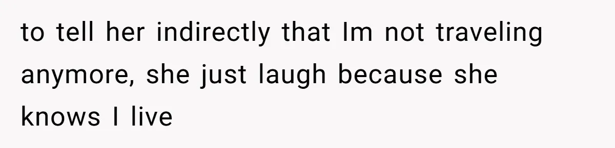 to tell her indirectly that Im not traveling anymore, she just laugh because she knows I live