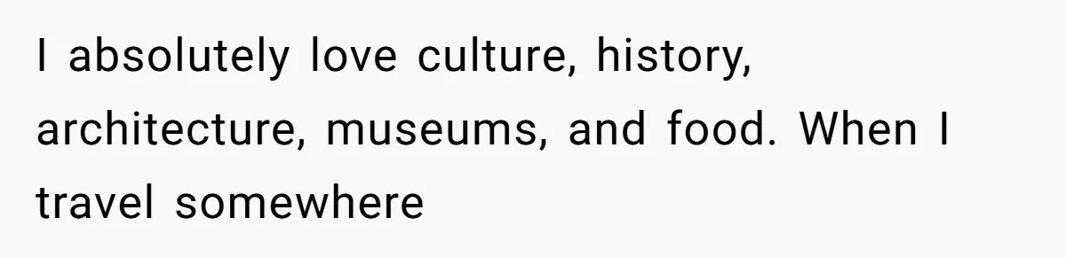 I absolutely love culture, history, architecture, museums, and food. When I travel somewhere