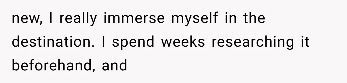 new, I really immerse myself in the destination. I spend weeks researching it beforehand, and