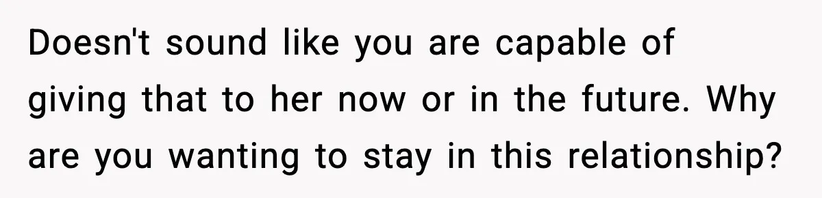 Doesn't sound like you are capable of giving that to her now or in the future. Why are you wanting to stay in this relationship?