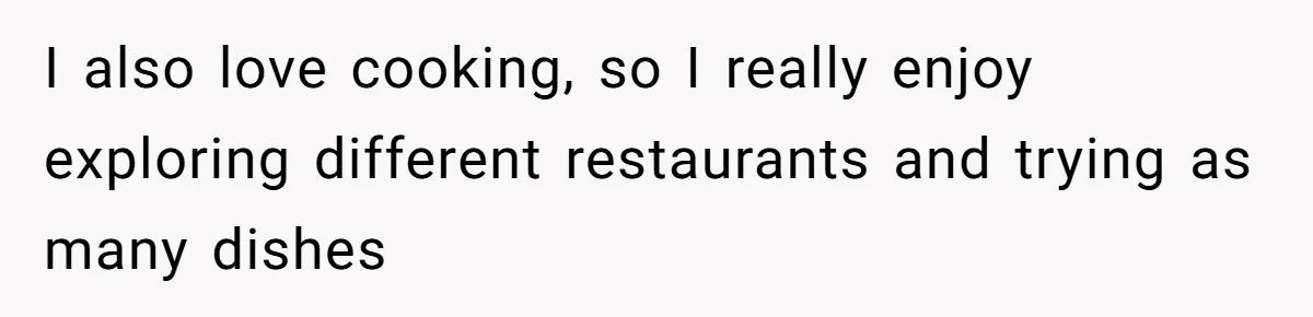 I also love cooking, so I really enjoy exploring different restaurants and trying as many dishes