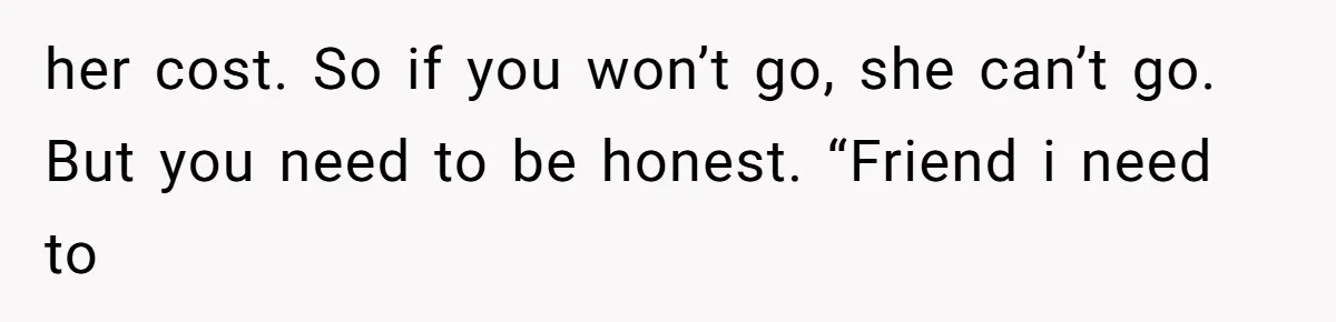 her cost. So if you won’t go, she can’t go. But you need to be honest. “Friend i need to