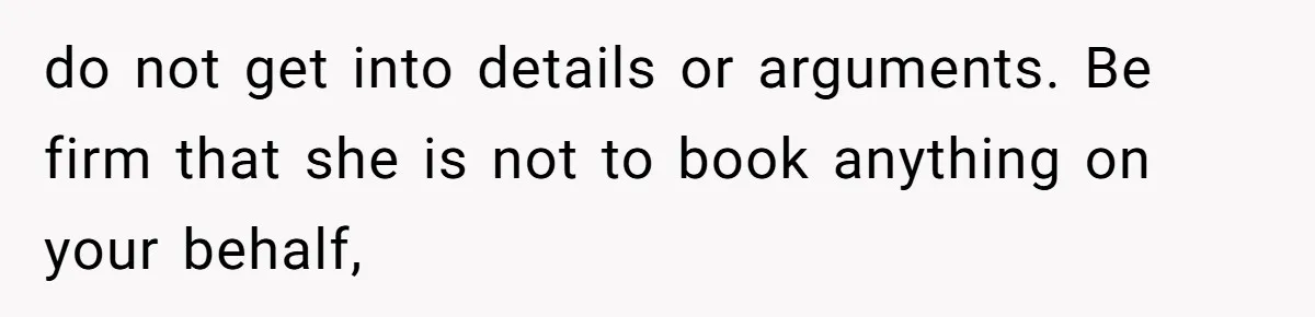 do not get into details or arguments. Be firm that she is not to book anything on your behalf,