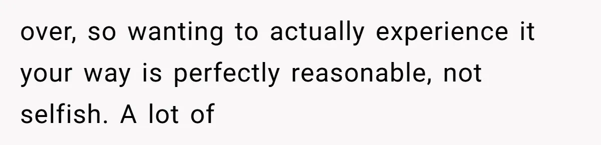 over, so wanting to actually experience it your way is perfectly reasonable, not selfish. A lot of