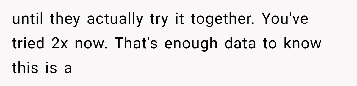 until they actually try it together. You've tried 2x now. That's enough data to know this is a