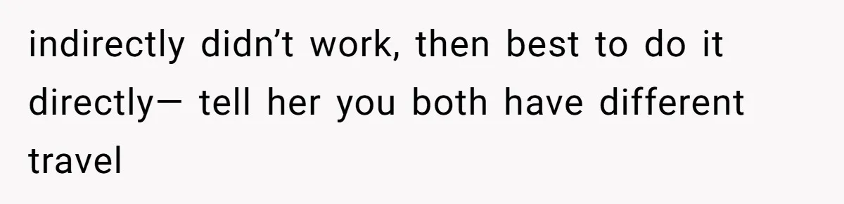indirectly didn’t work, then best to do it directly— tell her you both have different travel