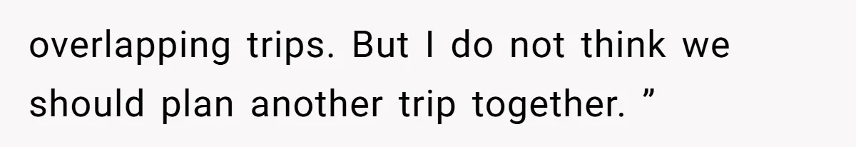 overlapping trips. But I do not think we should plan another trip together. ”