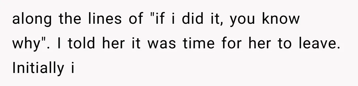 along the lines of "if i did it, you know why". I told her it was time for her to leave. Initially i