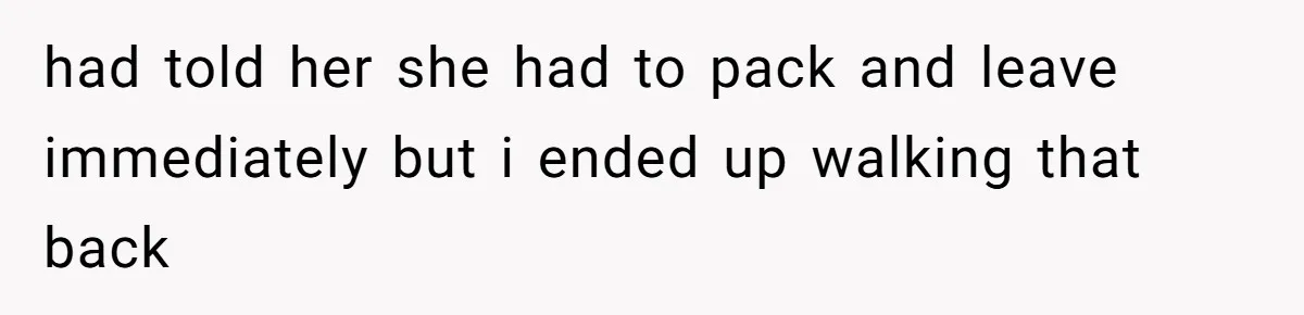 had told her she had to pack and leave immediately but i ended up walking that back